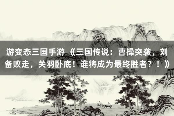 游变态三国手游 《三国传说：曹操突袭，刘备败走，关羽卧底！谁将成为最终胜者？！》