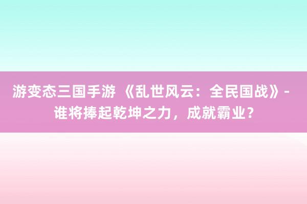游变态三国手游 《乱世风云：全民国战》- 谁将捧起乾坤之力，成就霸业？