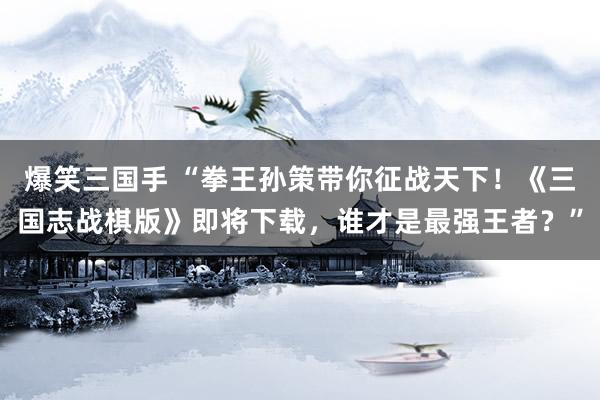 爆笑三国手 “拳王孙策带你征战天下！《三国志战棋版》即将下载，谁才是最强王者？”