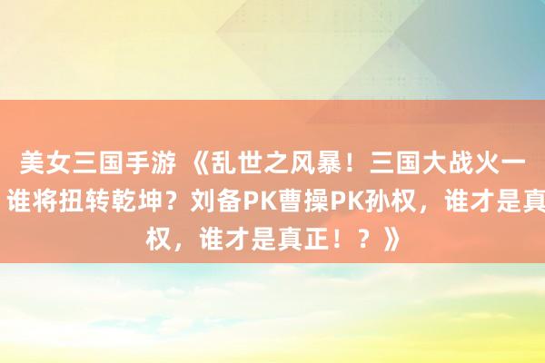 美女三国手游 《乱世之风暴！三国大战火一触即发，谁将扭转乾坤？刘备PK曹操PK孙权，谁才是真正！？》