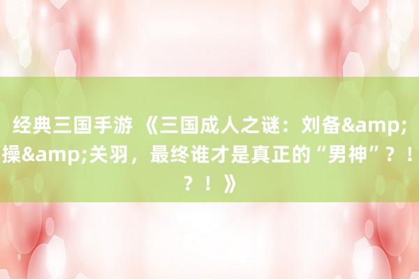 经典三国手游 《三国成人之谜：刘备&曹操&关羽，最终谁才是真正的“男神”？！》