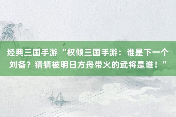 经典三国手游 “权倾三国手游：谁是下一个刘备？猜猜被明日方舟带火的武将是谁！”