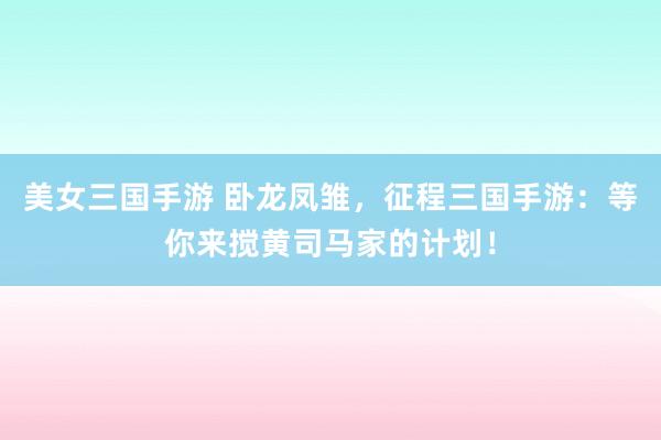 美女三国手游 卧龙凤雏，征程三国手游：等你来搅黄司马家的计划！