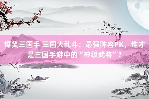 爆笑三国手 三国大乱斗：最强阵容PK，谁才是三国手游中的“神级武将”？