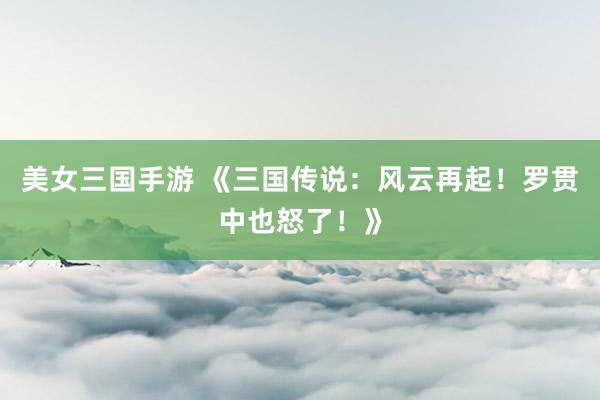 美女三国手游 《三国传说：风云再起！罗贯中也怒了！》