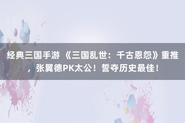 经典三国手游 《三国乱世：千古恩怨》重推，张翼德PK太公！誓夺历史最佳！