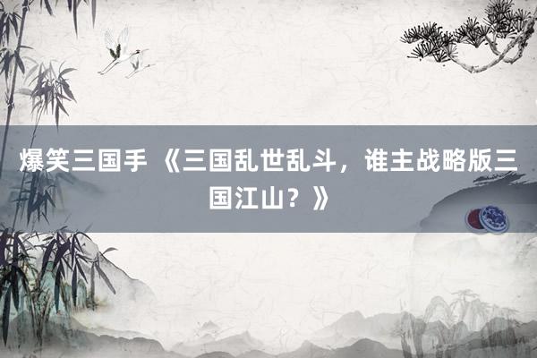 爆笑三国手 《三国乱世乱斗，谁主战略版三国江山？》