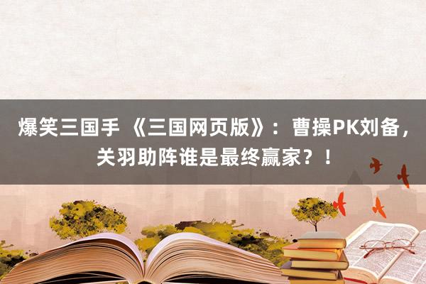爆笑三国手 《三国网页版》：曹操PK刘备，关羽助阵谁是最终赢家？！