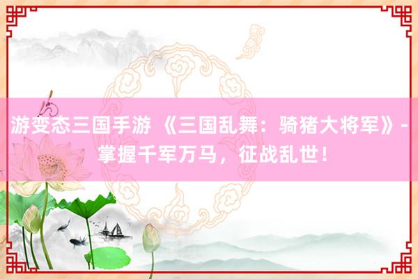 游变态三国手游 《三国乱舞：骑猪大将军》- 掌握千军万马，征战乱世！