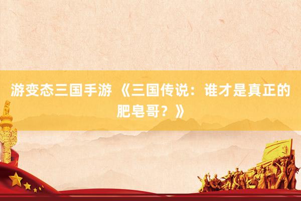 游变态三国手游 《三国传说：谁才是真正的肥皂哥？》