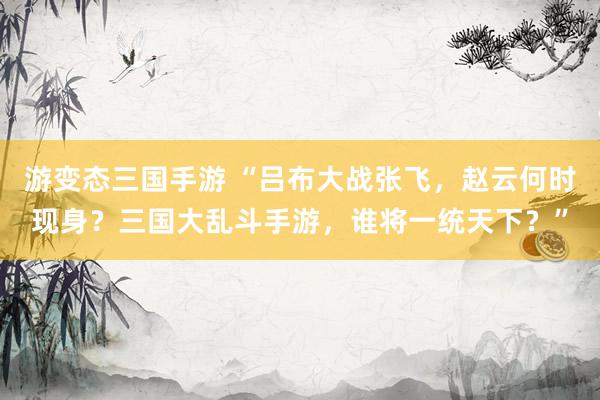 游变态三国手游 “吕布大战张飞，赵云何时现身？三国大乱斗手游，谁将一统天下？”