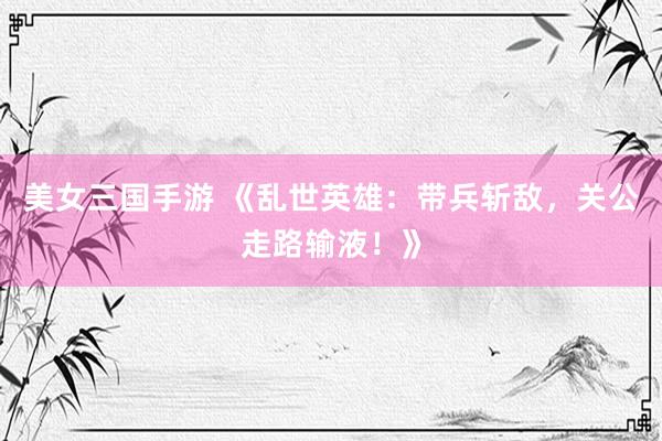 美女三国手游 《乱世英雄：带兵斩敌，关公走路输液！》