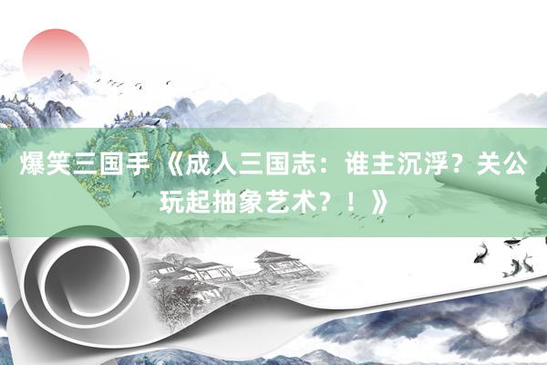 爆笑三国手 《成人三国志：谁主沉浮？关公玩起抽象艺术？！》