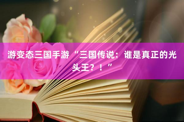 游变态三国手游 “三国传说：谁是真正的光头王？！”