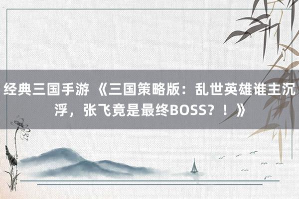 经典三国手游 《三国策略版：乱世英雄谁主沉浮，张飞竟是最终BOSS？！》