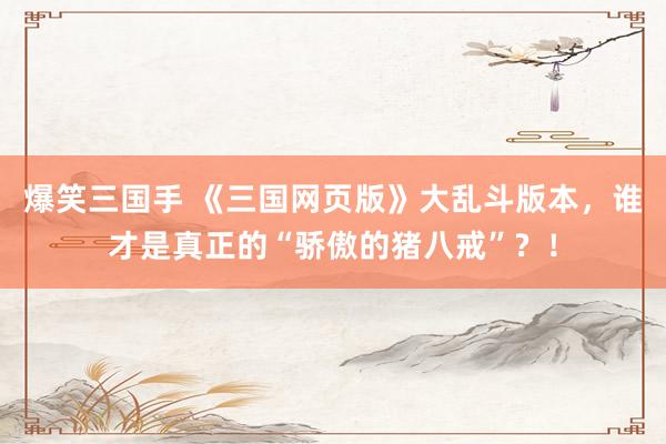 爆笑三国手 《三国网页版》大乱斗版本，谁才是真正的“骄傲的猪八戒”？！