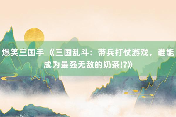 爆笑三国手 《三国乱斗：带兵打仗游戏，谁能成为最强无敌的奶茶!?》