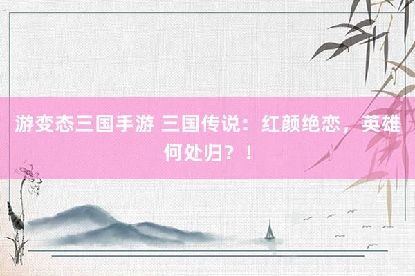 游变态三国手游 三国传说：红颜绝恋，英雄何处归？！