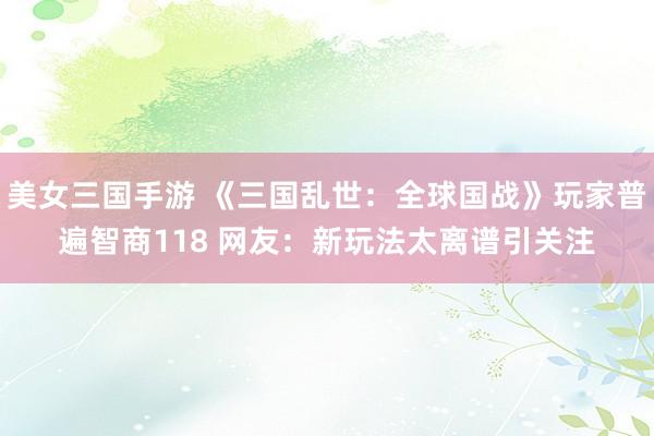 美女三国手游 《三国乱世：全球国战》玩家普遍智商118 网友：新玩法太离谱引关注