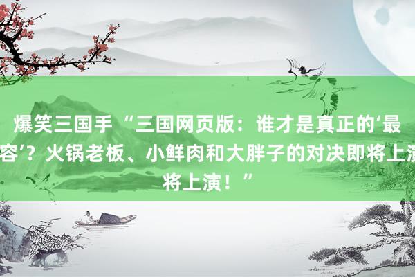 爆笑三国手 “三国网页版：谁才是真正的‘最强阵容’？火锅老板、小鲜肉和大胖子的对决即将上演！”