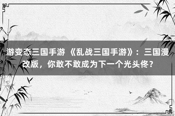 游变态三国手游 《乱战三国手游》：三国漫改版，你敢不敢成为下一个光头佟？