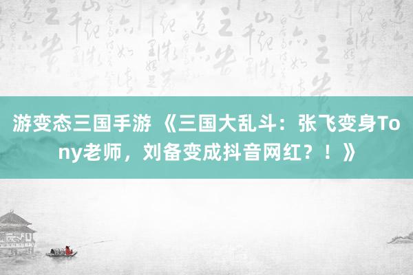 游变态三国手游 《三国大乱斗：张飞变身Tony老师，刘备变成抖音网红？！》