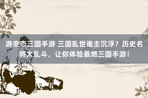 游变态三国手游 三国乱世谁主沉浮？历史名将大乱斗，让你体验最燃三国手游！