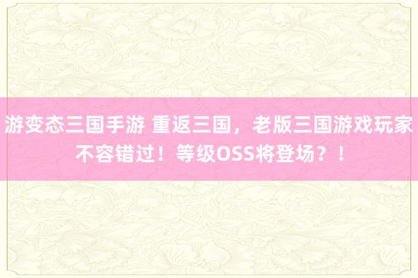 游变态三国手游 重返三国，老版三国游戏玩家不容错过！等级OSS将登场？！