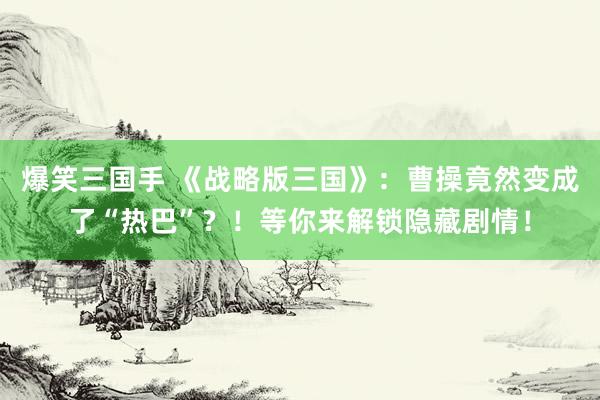 爆笑三国手 《战略版三国》：曹操竟然变成了“热巴”？！等你来解锁隐藏剧情！