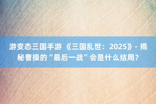 游变态三国手游 《三国乱世：2025》- 揭秘曹操的“最后一战”会是什么结局？
