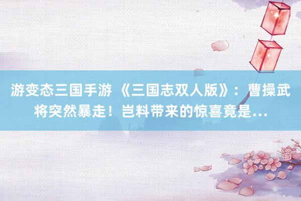 游变态三国手游 《三国志双人版》：曹操武将突然暴走！岂料带来的惊喜竟是…