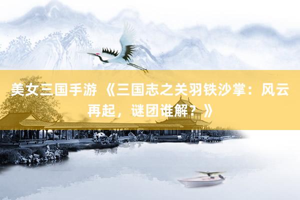 美女三国手游 《三国志之关羽铁沙掌：风云再起，谜团谁解？》