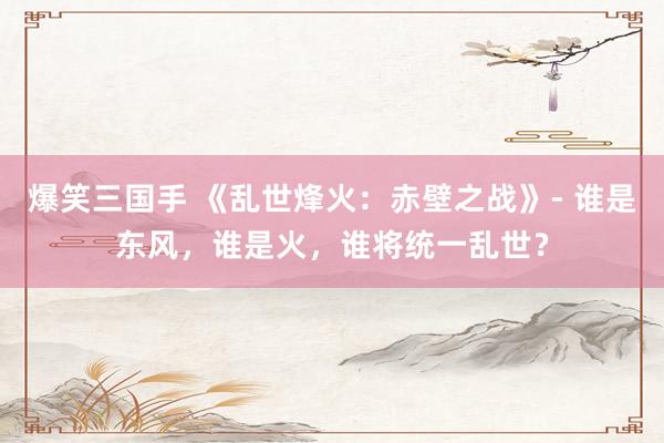 爆笑三国手 《乱世烽火：赤壁之战》- 谁是东风，谁是火，谁将统一乱世？