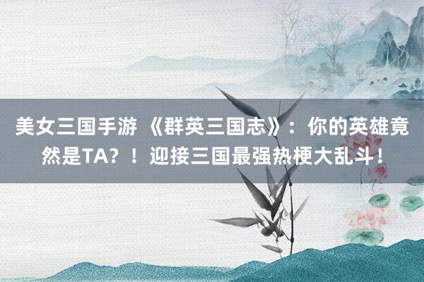 美女三国手游 《群英三国志》：你的英雄竟然是TA？！迎接三国最强热梗大乱斗！
