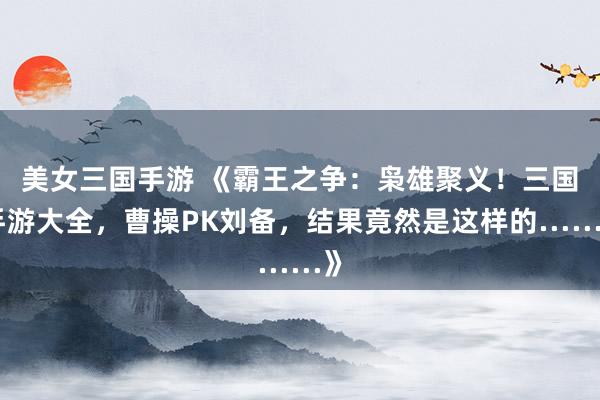 美女三国手游 《霸王之争：枭雄聚义！三国手游大全，曹操PK刘备，结果竟然是这样的……》