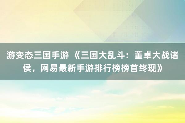 游变态三国手游 《三国大乱斗：董卓大战诸侯，网易最新手游排行榜榜首终现》
